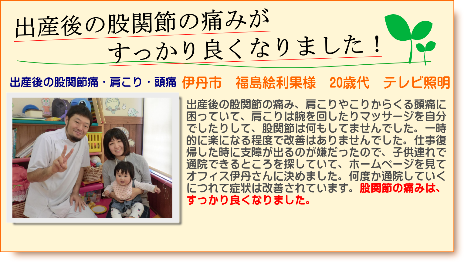出産後の股関節の痛み、肩こりやこりからくる頭痛に困っていて、肩こりは腕を回したりマッサージを自分でしたりして、股関節は何もしてませんでした。一時的に楽になる程度で改善はありませんでした。仕事復帰した時に支障が出るのが嫌だったので、子供連れで通院できるところを探していて、ホームページを見てオフィス伊丹さんに決めました。何度か通院していくにつれて症状は改善されています。股関節の痛みは、すっかり良くなりました。