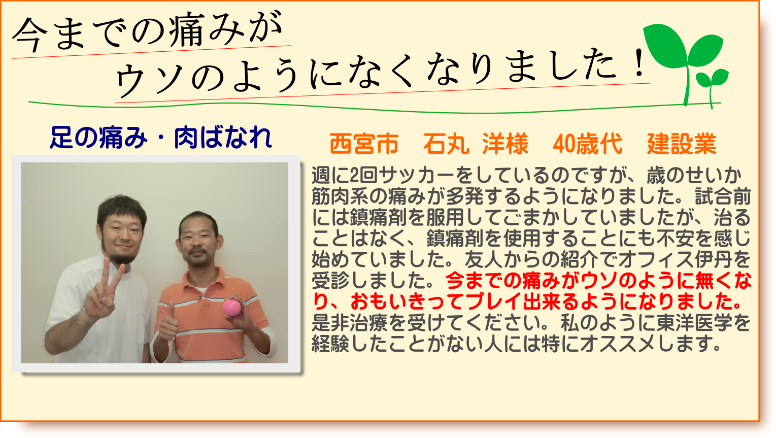 週に2回サッカーをしているのですが、歳のせいか筋肉系の痛みが多発するようになりまた。試合前には鎮痛剤を服用してごまかしていましたが、治ることはなく、鎮痛剤を使用することにも不安を感じ始めていました。友人からの紹介でオフィス伊丹を受診しました。今までの痛みがウソのように無くなり、おもいきってプレイ出来るようになりました。是非治療を受けてください。私のように東洋医学を経験したことがない人には特にオススメします。