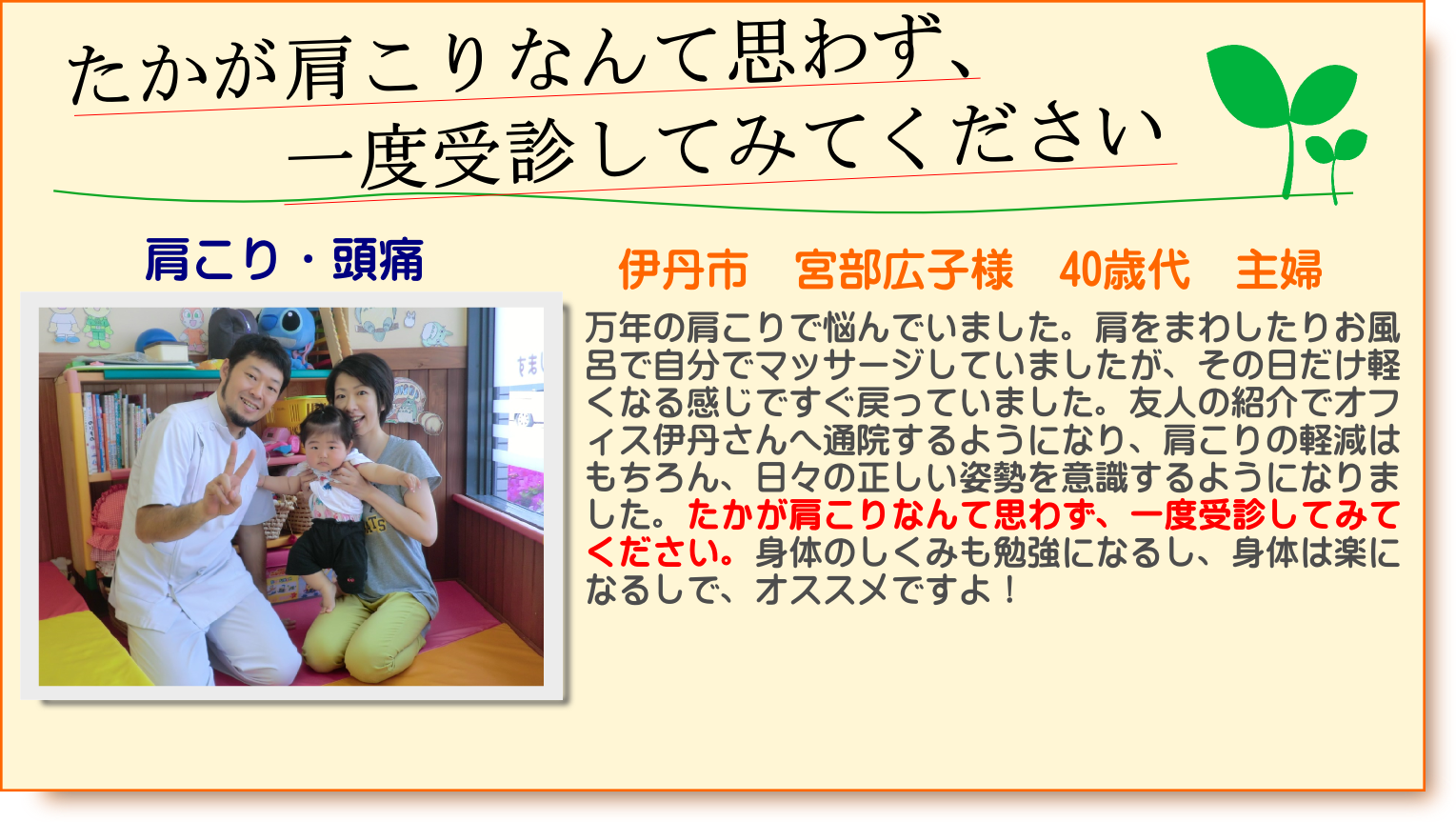 万年の肩こりで悩んでいました。肩をまわしたりお風呂で自分でマッサージしていましたが、その日だけ軽くなる感じですぐ戻っていました。友人の紹介でオフィス伊丹さんへ通院するようになり、肩こりの軽減はもちろん、日々の正しい姿勢を意識するようになりました。たかが肩こりなんて思わず、一度受診してみてください。身体のしくみも勉強になるし、身体は楽になるしで、オススメですよ！