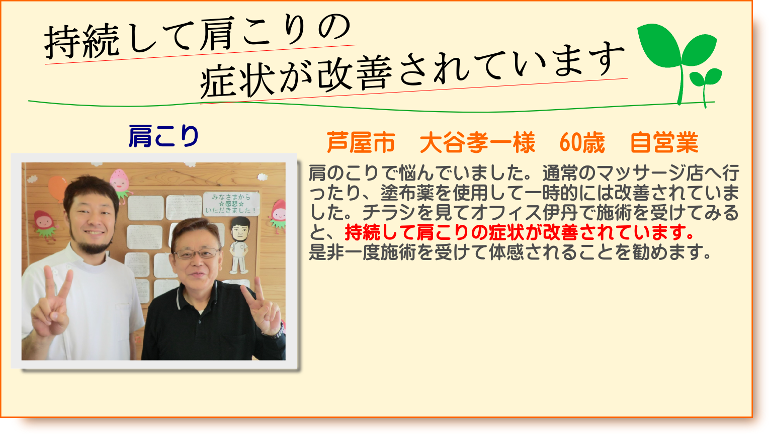 肩のこりで悩んでいました。通常のマッサージ店へ行ったり、塗布薬を使用して一時的には改善されていました。チラシを見てオフィス伊丹で施術を受けてみると、持続して肩こりの症状が改善されています。是非一度施術を受けて体感されることを勧めます。