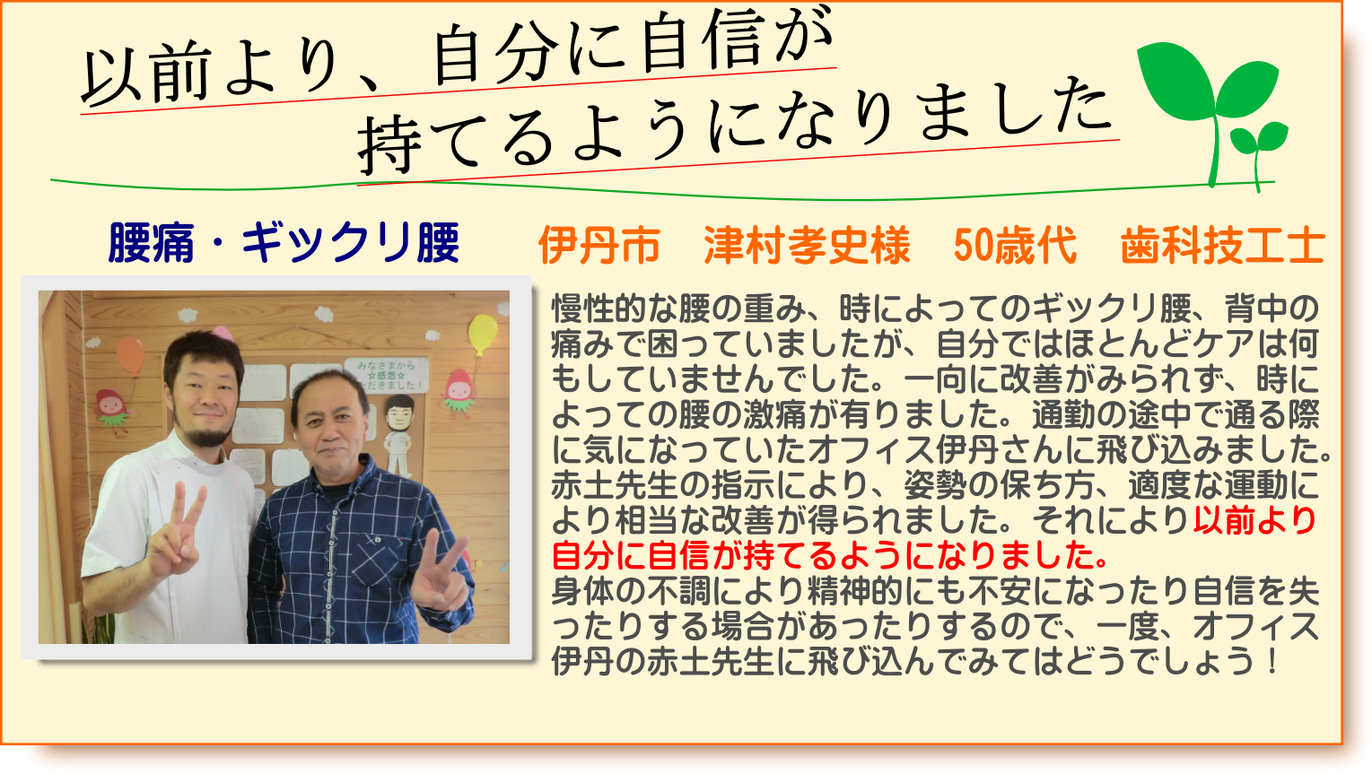慢性的な腰の重み、時によってのギックリ腰、背中の痛みで困っていましたが、自分ではほとんどケアは何もしていませんでした。一向に改善がみられず、時によっての腰の激痛が有りました。通勤の途中で通る際に気になっていたオフィス伊丹さんに飛び込みました。赤土先生の指示により、姿勢の保ち方、適度な運動により相当な改善が得られました。それにより以前より自分に自信が持てるようになりました。身体の不調により精神的にも不安になったり自信を失ったりする場合があったりするので、一度、オフィス伊丹の赤土先生に飛び込んでみてはどうでしょう！