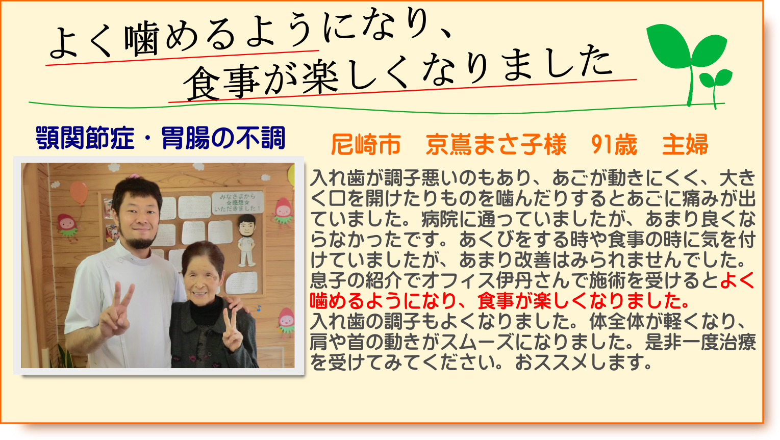 入れ歯が調子悪いのもあり、あごが動きにくく、大きく口を開けたりものを噛んだりするとあごに痛みが出ていました。労災病院に通っていましたが、あまり良くならなかったです。あくびをする時や食事の時に気を付けていましたが、あまり改善はみられませんでした。息子の紹介でオフィス伊丹さんで施術を受けるとよく噛めるようになり、食事が楽しくなりました。入れ歯の調子もよくなりました。体全体が軽くなり、肩や首の動きがスムーズになりました。是非一度治療を受けてみてください。おススメします。