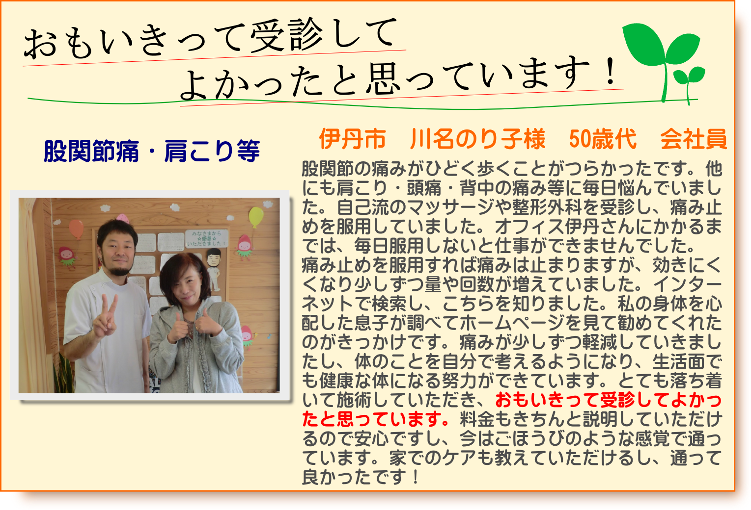 股関節の痛みがひどく歩くことがつらかったです。他にも肩こり・頭痛・背中の痛み等に毎日悩んでいました。自己流のマッサージや整形外科を受診し、痛み止めを服用していました。オフィス伊丹さんにかかるまでは、毎日服用しないと仕事ができませんでした。痛み止めを服用すれば痛みは止まりますが、効きにくくなり少しずつ量や回数が増えていました。インターネットで検索し、こちらを知りました。私の身体を心配した息子が調べてホームページを見て勧めてくれたのがきっかけです。痛みが少しずつ軽減していきましたし、体のことを自分で考えるようになり、生活面でも健康な体になる努力ができています。とても落ち着いて施術していただき、おもいきって受診してよかったと思っています。料金もきちんと説明していただけるので安心ですし、今はごほうびのような感覚で通っています。家でのケアも教えていただけるし、通って良かったです！