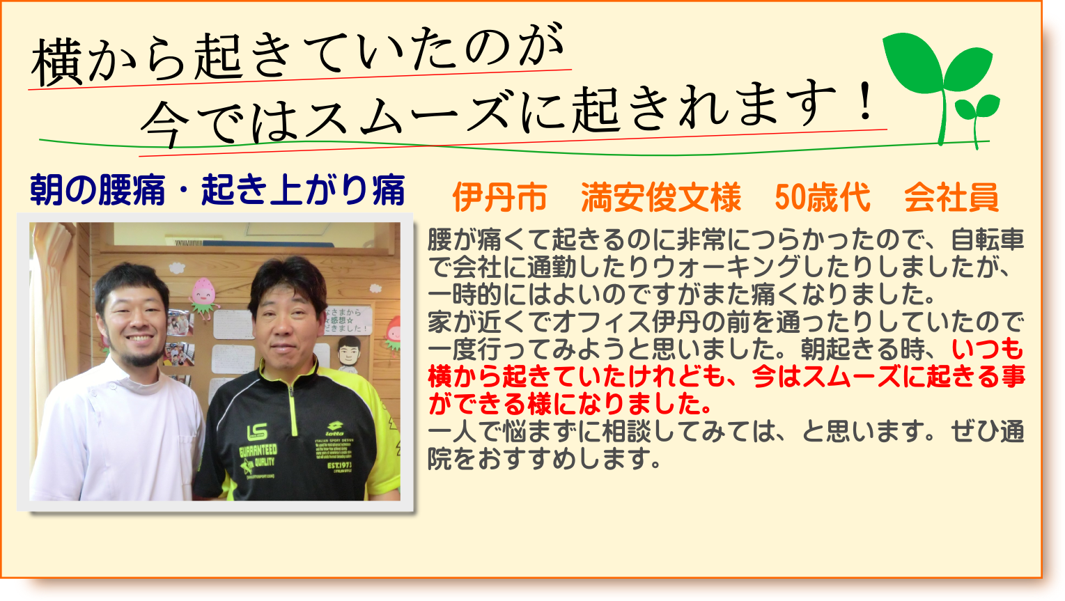 腰が痛くて起きるのに非常につらかったので、自転車で会社に通勤したりウォーキングしたりしましたが、一時的にはよいのですがまた痛くなりました。家が近くでオフィス伊丹の前を通ったりしていたので一度行ってみようと思いました。朝起きる時、いつも横から起きていたけれども、今はスムーズに起きる事ができる様になりました。一人で悩まずに相談してみては、と思います。ぜひ通院をおすすめします。