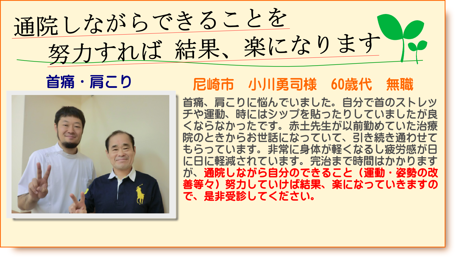 首痛、肩こりに悩んでいました。自分で首のストレッチや運動、時にはシップを貼ったりしていましたが良くならなかったです。赤土先生が以前勤めていた治療院のときからお世話になっていて、引き続き通わせてもらっています。非常に身体が軽くなるし疲労感が日に日に軽減されています。完治まで時間はかかりますが、通院しながら自分のできること（運動・姿勢の改善等々）努力していけば結果、楽になっていきますので、是非受診してください。